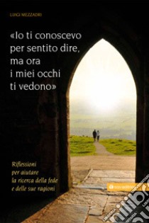 Io ti conoscevo per sentito dire, ora i miei occhi ti vedono. Riflessioni per aiutare la ricerca della fede e delle sue ragioni libro di Mezzadri Luigi