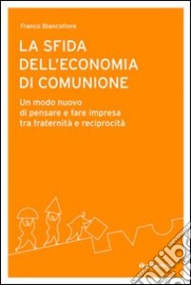 La sfida dell'economia di comunione. Un modo nuovo di pensare e fare impresa tra fraternità e reciprocità libro di Biancofiore Franco