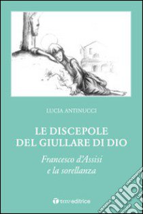 Le discepole del giullare di Dio. Francesco d'Assisi e la sorellanza libro di Antinucci Lucia