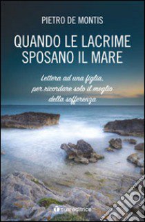 Quando le lacrime sposano il mare. Lettera ad una figlia per ricordare solo il meglio della sofferenza libro di De Montis Pietro