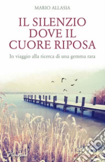 Il silenzio dove il cuore riposa. In viaggio alla ricerca di una gemma rara libro di Allasia Mario