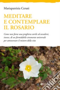 Meditare e contemplare il Rosario. Come non farne una preghiera sterile ed avvalersi, invece, di un formidabile strumento universale per attraversare il mistero della vita libro di Ceruti Mariapatrizia