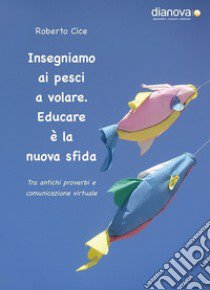 Insegniamo ai pesci a volare. Educare è la nuova sfida. Tra antichi proverbi e comunicazione virtuale libro di Cice Roberto