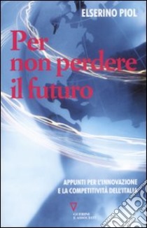 Per non perdere il futuro. Appunti per l'innovazione e la competitività dell'Italia libro di Piol Elserino