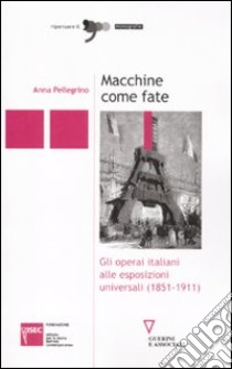 Macchine come fate. Gli operai italiani alle esposizioni universali (1851-1911) libro di Pellegrino Anna