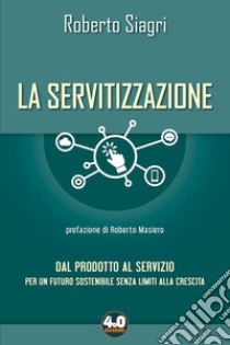 La servitizzazione. Dal prodotto al servizio. Per un futuro sostenibile senza limiti alla crescita libro di Siagri Roberto