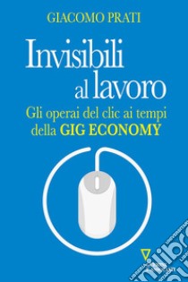 Invisibili al lavoro. Gli operai del clic ai tempi della gig economy libro di Prati Giacomo