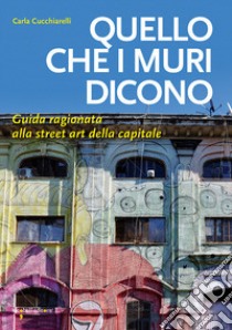 Quello che i muri dicono. Guida ragionata alla street art della capitale libro di Cucchiarelli Carla