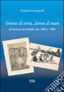 Donne di terra, donne di mare il lavoro invisibile tra '800 e '900 libro di Frenquelli Tiziana