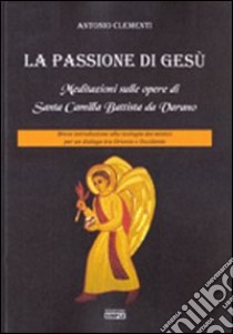 La passione di Gesù. Meditazioni sulle opere di Santa Camilla Battista da Varano. Breve introduzione alla teologia dei mistici per un dialogo tra Oriente e Occidente libro di Clementi Antonio