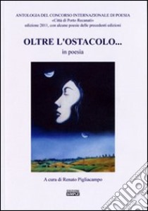 Oltre l'ostacolo... in poesia. Antologia del concorso internazionale di poesia «Città di Porto Recanati» 2011 libro di Pigliacampo R. (cur.)