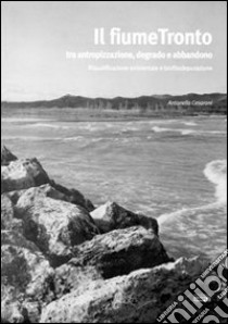 Il fiume Tronto tra antropizzazione, degrado e abbandono. Riqualificazione ambientale e biofitodepurazione libro di Cesaroni Antonella