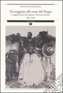 Un reggiano alla corte del Negus. I viaggi africani del capitano Vincenzo Ferrari, 1831-1910 libro di Fontanesi Giovanni