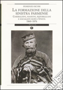 La formazione della sinistra parmense. Garibaldini, massoni, repubblicani e socialisti dopo l'unità. 1860-1876 libro di Sicuri Fiorenzo