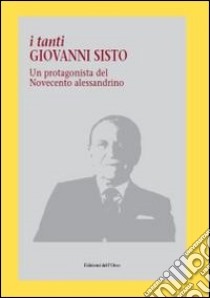 I tanti Giovanni Sisto. Un protagonista del Novecento alessandrino libro di Balduzzi G. (cur.); Sisto P. (cur.)