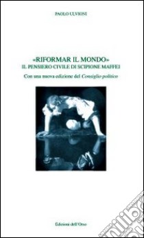 Riformare il mondo. Il pensiero civile di Scipione Maffei libro di Ulvioni Paolo