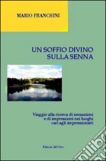 Un soffio divino sulla Senna. Viaggio alla ricerca di sensazioni e di impressioni nei luoghi cari agli impressionisti libro di Franchini Mario