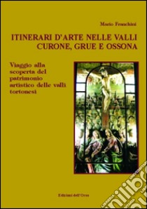 Itinerari d'arte nelle valli Curone, Grue e Ossona. Viaggio alla scoperta del patrimonio artistico delle valli tortonesi libro di Franchini Mario