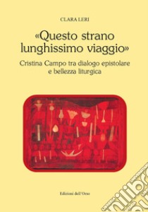 «Questo strano lunghissimo viaggio». Cristina Campo tra dialogo epistolare e bellezza liturgica. Ediz. critica libro di Leri Clara