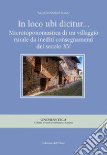 In loco ubi dicitur... Microtoponomastica di un villaggio rurale da inediti consegnamenti del secolo XV. Ediz. critica libro di Rossebastiano Alda