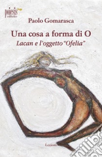 Una cosa a forma di O. Lacan e l'oggetto «Ofelia» libro di Gomarasca Paolo