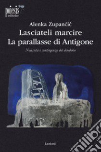 Lasciateli marcire. La parallasse di Antigone. Necessità e contingenza del desiderio libro di Zupancic Alenka