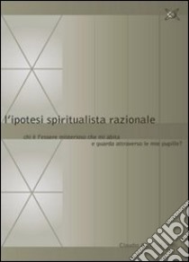 L'ipotesi spiritualista razionale. Chi è l'essere misterioso che mi abita e guarda attraverso le mie pupille? libro di Ferioli Claudio A.