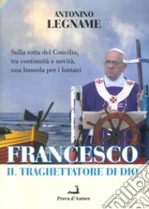 Francesco il traghettatore di Dio. Sulla rotta del Concilio, tra continuità e novità, una bussola per i lontani libro di Legname Antonio