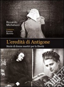 L'eredità di Antigone. Storie di donne martiri per la libertà libro di Michelucci Riccardo