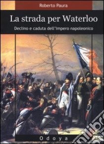 La strada per Waterloo. Declino e caduta dell'Impero napoleonico libro di Paura Roberto