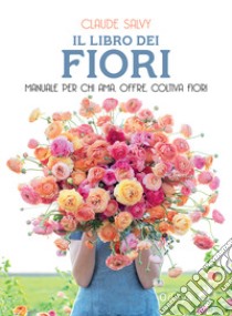 Il libro dei fiori. Il manuale per chi ama, offre, coltiva fiori. Nuova ediz. libro di Salvy Claude