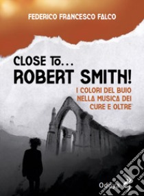 Close to... Robert Smith! I colori del buio nella musica dei Cure e oltre libro di Falco Federico Francesco