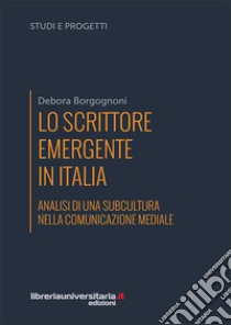 Lo scrittore emergente in Italia. Analisi di una subcultura nella comunicazione mediale libro di Borgognoni Debora