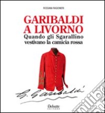 Garibaldi a Livorno. Quando gli Sgarallino vestivano la camicia rossa libro di Ragionieri Rossana