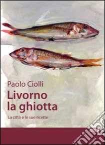 Livorno la ghiotta. La città e le sue ricette libro di Ciolli Paolo