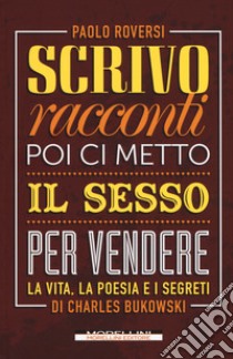 Scrivo racconti e poi ci metto il sesso per vendere. La vita, la poesia e i segreti di Charles Bukowski libro di Roversi Paolo