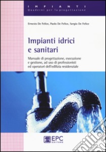 Impianti idrici e sanitari. Manuale di progettazione, esecuzione e gestione, ad uso di professionisti ed operatori dell'edilizia residenziale libro di De Felice Ernesto; De Felice Paolo; De Felice Sergio