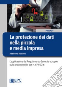 La protezione dei dati nella piccola e media impresa. L'applicazione del Regolamento Generale europeo sulla protezione dei dati n. 679/2016 libro di Biasiotti Adalberto