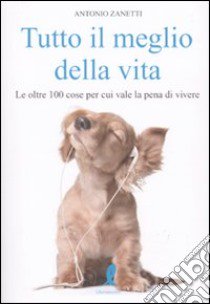 Tutto il meglio della vita. Le oltre 100 cose per cui vale la pena vale la pena di vivere libro di Zanetti Antonio