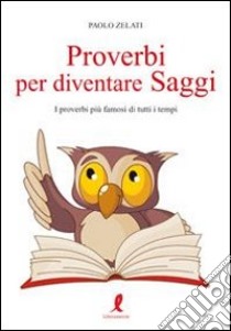 Proverbi per diventare saggi. I proverbi più famosi di tutti i tempi libro di Zelati Paolo