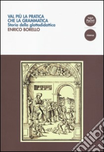 Val più la pratica che la grammatica. Storia della glottodidattica libro di Borello Enrico