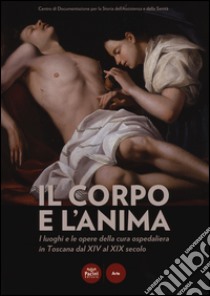 Il corpo e l'anima. I luoghi e le opere della cura ospedaliera in Toscana dal XIV al XIX. Catalogo della mostra (Siena, 6 dicembre 2014-1 marzo 2015). Ediz. illustrata libro di Diana E. (cur.)