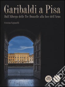 Garibaldi a Pisa. Dall'Albergo delle Tre Donzelle alla foce dell'Arno. Ediz. illustrata libro di Cagianelli Cristina