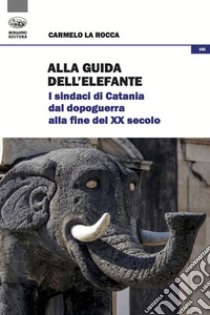 Alla guida dell'elefante. I sindaci di Catania dal Dopoguerra alla fine del XX secolo libro di La Rocca Carmelo