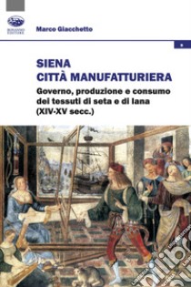 Siena città manifatturiera. Governo, produzione e consumo dei tessuti di seta e di lana (XIV-XV secc.) libro di Giacchetto Marco