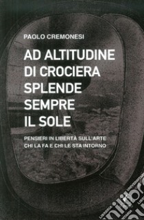 Ad altitudine di crociera splende sempre il sole. Pensieri in libertà sull'arte, chi la fa e chi le sta intorno libro di Cremonesi Paolo