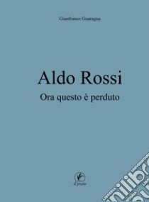 Aldo Rossi. Ora questo è perduto libro di Guaragna Gianfranco