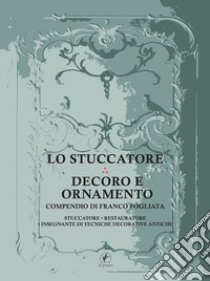 Lo stuccatore. Decoro e ornamento. Compendio di Franco Fogliata, stuccatore, restauratore, insegnante di tecniche decorative antiche libro di Fogliata Franco