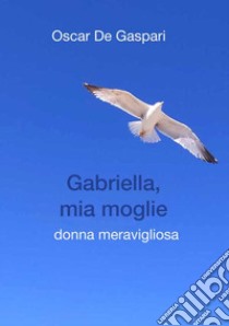 Gabriella, mia moglie. Donna meravigliosa libro di De Gaspari Oscar