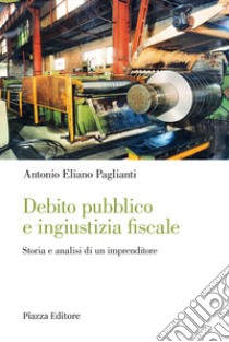 Debito pubblico e ingiustizia fiscale. Storia e analisi di un imprenditore libro di Paglianti Antonio Eliano